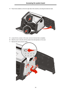 Page 7171Accessing the system board
4Press the two detents on the front right side of the machine, and swing the side door back.
5Loosen the four screws on the cover, but do not remove them completely.
6Slide the cover to the left until the screws fit into the keyholes on the cover.
7Remove the cover and set it aside.Downloaded From ManualsPrinter.com Manuals 