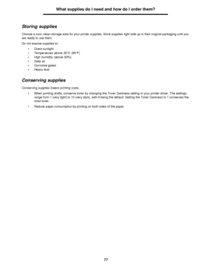 Page 7777What supplies do I need and how do I order them?
Storing supplies
Choose a cool, clean storage area for your printer supplies. Store supplies right side up in their original packaging until you 
are ready to use them.
Do not expose supplies to:
•Direct sunlight
•Temperatures above 35°C (95°F)
•High humidity (above 80%)
•Salty air
•Corrosive gases
•Heavy dust
Conserving supplies
Conserving supplies lowers printing costs.
•When printing drafts, conserve toner by changing the Toner Darkness setting in...