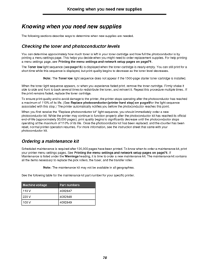 Page 7878Knowing when you need new supplies
Knowing when you need new supplies
The following sections describe ways to determine when new supplies are needed.
Checking the toner and photoconductor levels
You can determine approximately how much toner is left in your toner cartridge and how full the photoconductor is by 
printing a menu settings page. This helps you decide when you might need to order replacement supplies. For help printing 
a menu settings page, see Printing the menu settings and network setup...