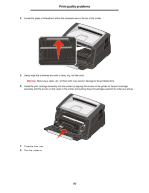 Page 9292Print quality problems
4Locate the glass printhead lens within the recessed area in the top of the printer.
5Gently wipe the printhead lens with a clean, dry, lint-free cloth.
Warning:Not using a clean, dry, lint-free cloth may result in damage to the printhead lens.
6Install the print cartridge assembly into the printer by aligning the arrows on the guides of the print cartridge 
assembly with the arrows on the tracks in the printer and pushing the print cartridge assembly in as far as it will go....