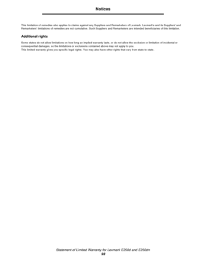 Page 98Statement of Limited Warranty for Lexmark E250d and E250dn
98Notices
This limitation of remedies also applies to claims against any Suppliers and Remarketers of Lexmark. Lexmarks and its Suppliers and 
Remarketers limitations of remedies are not cumulative. Such Suppliers and Remarketers are intended beneficiaries of this limitation.
Additional rights
Some states do not allow limitations on how long an implied warranty lasts, or do not allow the exclusion or limitation of incidental or 
consequential...