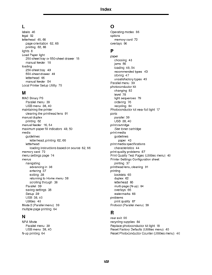 Page 100100Index  L
labels46
legal52
letterhead45, 66
page orientation62, 66
printing62, 66
lights8
Load Paper light
250-sheet tray or 550-sheet drawer15
manual feeder16
loading
250-sheet tray49
550-sheet drawer49
letterhead66
manual feeder54
Local Printer Setup Utility75
M
MAC Binary PS
Parallel menu39
USB menu38, 40
maintaining the printer
cleaning the printhead lens91
manual duplex
printing62
manual feeder16, 54
maximum paper fill indicators49, 50
media
guidelines
letterhead, printing62, 66
letterhead
loading...