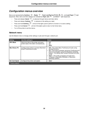 Page 3838Configuration menus overview
Configuration menus overview
Menus are represented by Continue, Ready, Toner Low/Replace PC Kit , and Load Paperlight 
sequences. Menu items and their settings are indicated by Paper Jam and Error light sequences.
•Press and release Cancel to advance through menus and menu items.
•Press and release Continue to advance to the setting you need.
•Press and hold Continue until all of the lights cycle to perform a function or to save a setting.
•Press and hold Cancel until all...