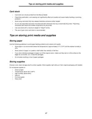 Page 4747Tips on storing print media and supplies
Card stock
•Card stock can only be printed from the Manual feeder.
•Preprinting, perforation, and creasing can significantly affect print quality and cause media handling or jamming 
problems.
•Avoid using card stock that may release hazardous emissions when heated.
•Do not use preprinted card stock manufactured with chemicals that may contaminate the printer. Preprinting 
introduces semi-liquid and volatile components into the printer.
•Use card stock with a...