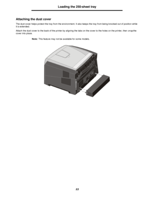 Page 5353Loading the 250-sheet tray
Attaching the dust cover
The dust cover helps protect the tray from the environment. It also keeps the tray from being knocked out of position while 
it is extended.
Attach the dust cover to the back of the printer by aligning the tabs on the cover to the holes on the printer, then snap the 
cover into place.
Note:This feature may not be available for some models.Downloaded From ManualsPrinter.com Manuals 