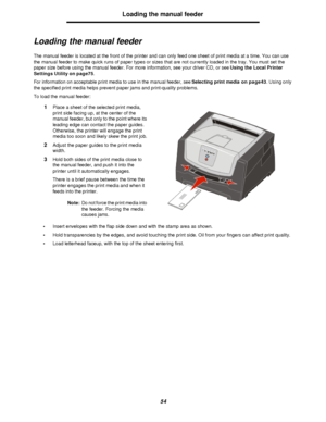 Page 5454Loading the manual feeder
Loading the manual feeder
The manual feeder is located at the front of the printer and can only feed one sheet of print media at a time. You can use 
the manual feeder to make quick runs of paper types or sizes that are not currently loaded in the tray. You must set the 
paper size before using the manual feeder. For more information, see your driver CD, or see Using the Local Printer 
Settings Utility on page75.
For information on acceptable print media to use in the manual...