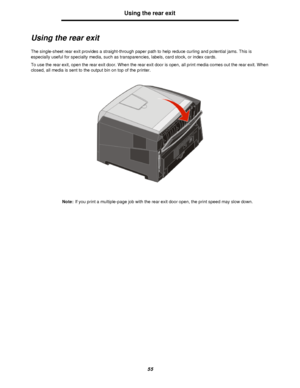 Page 5555Using the rear exit
Using the rear exit
The single-sheet rear exit provides a straight-through paper path to help reduce curling and potential jams. This is 
especially useful for specialty media, such as transparencies, labels, card stock, or index cards.
To use the rear exit, open the rear exit door. When the rear exit door is open, all print media comes out the rear exit. When 
closed, all media is sent to the output bin on top of the printer.
Note:If you print a multiple-page job with the rear exit...
