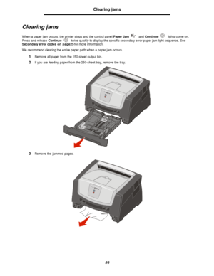 Page 5656Clearing jams
Clearing jams
When a paper jam occurs, the printer stops and the control panel Paper Jam and Continue lights come on. 
Press and release Continue twice quickly to display the specific secondary error paper jam light sequence. See 
Secondary error codes on page25 for more information.
We recommend clearing the entire paper path when a paper jam occurs.
1Remove all paper from the 150-sheet output bin.
2If you are feeding paper from the 250-sheet tray, remove the tray. 
3Remove the jammed...