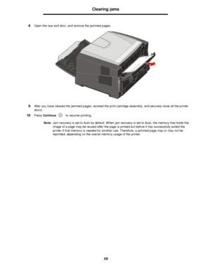 Page 5959Clearing jams
8Open the rear exit door, and remove the jammed pages.
9After you have cleared the jammed pages, reinstall the print cartridge assembly, and securely close all the printer 
doors.
10Press Continue to resume printing.
Note:Jam recovery is set to Auto by default. When jam recovery is set to Auto, the memory that holds the 
image of a page may be reused after the page is printed but before it has successfully exited the 
printer if that memory is needed for another use. Therefore, a jammed...