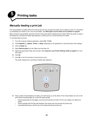 Page 6060 5
Printing tasks
Manually feeding a print job
The manual feeder is located at the front of the printer and can only feed one sheet of print media at a time. For information 
on acceptable print media to use in the manual feeder, see What types of print media can be loaded? on page41.
When using the manual feeder, send the print job to the printer before loading the print media. When the printer is ready, it 
will display the Load Manual Feeder light sequence, at which point you should load the print...