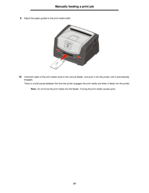 Page 6161Manually feeding a print job
9Adjust the paper guides to the print media width.
10Hold both sides of the print media close to the manual feeder, and push it into the printer until it automatically 
engages.
There is a brief pause between the time the printer engages the print media and when it feeds into the printer.
Note:Do not force the print media into the feeder. Forcing the print media causes jams.Downloaded From ManualsPrinter.com Manuals 