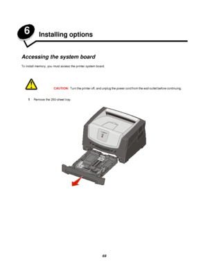 Page 6969 6
Installing options
Accessing the system board
To install memory, you must access the printer system board.
1Remove the 250-sheet tray.CAUTION:Turn the printer off, and unplug the power cord from the wall outlet before continuing.Downloaded From ManualsPrinter.com Manuals 