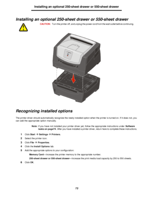 Page 7373Installing an optional 250-sheet drawer or 550-sheet drawer
Installing an optional 250-sheet drawer or 550-sheet drawer
Recognizing installed options
The printer driver should automatically recognize the newly installed option when the printer is turned on. If it does not, you 
can add the appropriate option manually.
Note:If you have not installed your printer driver yet, follow the appropriate instructions under Software 
tasks on page74. After you have installed a printer driver, return here to...