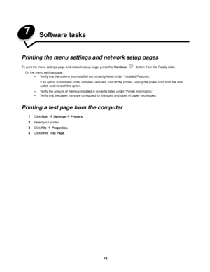 Page 7474 7
Software tasks
Printing the menu settings and network setup pages
To print the menu settings page and network setup page, press the Continue button from the Ready state.
On the menu settings page:
–Verify that the options you installed are correctly listed under “Installed Features.” 
If an option is not listed under Installed Features, turn off the printer, unplug the power cord from the wall 
outlet, and reinstall the option.
–Verify the amount of memory installed is correctly listed under...