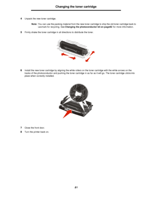 Page 8181Changing the toner cartridge
4Unpack the new toner cartridge.
Note:You can use the packing material from the new toner cartridge to ship the old toner cartridge back to 
Lexmark for recycling. See Changing the photoconductor kit on page82 for more information.
5Firmly shake the toner cartridge in all directions to distribute the toner.
6Install the new toner cartridge by aligning the white rollers on the toner cartridge with the white arrows on the 
tracks of the photoconductor and pushing the toner...