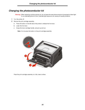 Page 8282Changing the photoconductor kit
Changing the photoconductor kit
Warning:When replacing a photoconductor kit, do not leave the new photoconductor kit exposed to direct light 
for an extended period of time. Extended light exposure can cause print quality problems.
1Turn the printer off.
2Remove the print cartridge assembly.
aPress the button on the left side of the printer to release the front door.
bLower the front door.
cGrasp the toner cartridge handle, and pull up and out.
Note:Do not press the...