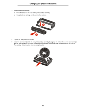 Page 8383Changing the photoconductor kit
3Remove the toner cartridge:
aPress the button on the base of the print cartridge assembly.
bGrasp the toner cartridge handle, and pull up and out.
4Unpack the new photoconductor kit.
5Install the toner cartridge into the new print cartridge assembly by aligning the white rollers on the toner cartridge 
with the white arrows on the tracks of the photoconductor and pushing the toner cartridge in as far as it will go. 
The cartridge clicks into place when correctly...