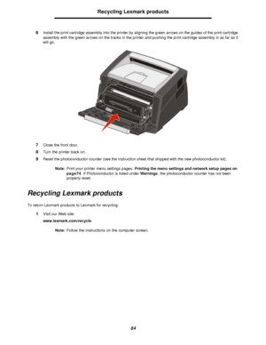 Page 8484Recycling Lexmark products
6Install the print cartridge assembly into the printer by aligning the green arrows on the guides of the print cartridge 
assembly with the green arrows on the tracks in the printer and pushing the print cartridge assembly in as far as it 
will go.
7Close the front door.
8Turn the printer back on.
9Reset the photoconductor counter (see the instruction sheet that shipped with the new photoconductor kit).
Note:Print your printer menu settings pages. Printing the menu settings...