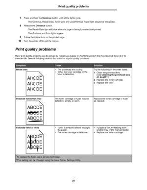 Page 8787Print quality problems
7Press and hold the Continue button until all the lights cycle.
The Continue, Ready/Data, Toner Low and Load/Remove Paper light sequence will appear.
8Release the Continue button.
The Ready/Data light will blink while the page is being formatted and printed.
The Continue and Error lights appear.
9Follow the instructions on the printed page.
10Turn the printer off to exit the menus.
Print quality problems
Many print quality problems can be solved by replacing a supply or...