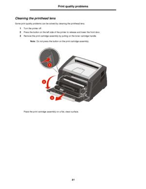 Page 9191Print quality problems
Cleaning the printhead lens
Some print quality problems can be solved by cleaning the printhead lens.
1Turn the printer off.
2Press the button on the left side of the printer to release and lower the front door.
3Remove the print cartridge assembly by pulling on the toner cartridge handle.
Note:Do not press the button on the print cartridge assembly.
Place the print cartridge assembly on a flat, clean surface.Downloaded From ManualsPrinter.com Manuals 