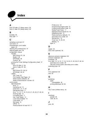 Page 9999  Index
A
Auto CR after LF (Setup menu)39
Auto LF after CR (Setup menu)39
B
booklets65
Busy light11
C
canceling a print job67
card stock47
characteristics, print media
paper43
cleaning the printhead lens91
clearing paper jams56
configuration menus
Parallel
MAC Binary PS39
Mode 239
NPA Mode39
Protocol39
printing the Printer Settings Configuration sheet37
Setup
Auto CR after LF39
Auto LF after CR39
USB
MAC Binary PS38, 40
NPA Mode38, 40
Utilities
Hex Trace40
Print Quality Test Pages40
Reset Factory...