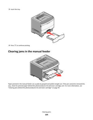 Page 1043Insert the tray.
4Press  to continue printing.
Clearing jams in the manual feeder
Paper jammed in the manual feeder can usually be grasped and pulled straight out. If the jam cannot be removed this
way, check for jammed paper behind the photoconductor kit and toner cartridge unit. For more information, see
“Clearing jams behind the photoconductor kit and toner cartridge” on page 99.
Clearing jams
104
Downloaded From ManualsPrinter.com Manuals 