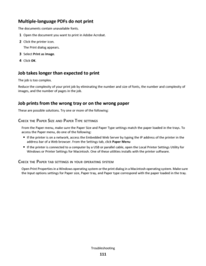 Page 111Multiple-language PDFs do not print
The documents contain unavailable fonts.
1Open the document you want to print in Adobe Acrobat.
2Click the printer icon.
The Print dialog appears.
3Select Print as image.
4Click OK.
Job takes longer than expected to print
The job is too complex.
Reduce the complexity of your print job by eliminating the number and size of fonts, the number and complexity of
images, and the number of pages in the job.
Job prints from the wrong tray or on the wrong paper
These are...