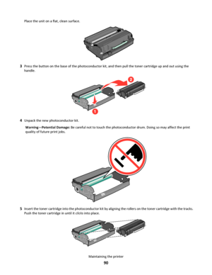 Page 90Place the unit on a flat, clean surface.
3Press the button on the base of the photoconductor kit, and then pull the toner cartridge up and out using the
handle.
4Unpack the new photoconductor kit.
Warning—Potential Damage: Be careful not to touch the photoconductor drum. Doing so may affect the print
quality of future print jobs.
5Insert the toner cartridge into the photoconductor kit by aligning the rollers on the toner cartridge with the tracks.
Push the toner cartridge in until it clicks into place....