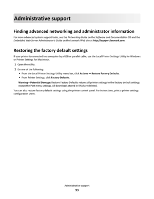 Page 93Administrative support
Finding advanced networking and administrator information
For more advanced system support tasks, see the Networking Guide on the Software and Documentation CD and the
Embedded Web Server Administrators Guide on the Lexmark Web site at http://support.lexmark.com.
Restoring the factory default settings
If your printer is connected to a computer by a USB or parallel cable, use the Local Printer Settings Utility for Windows
or Printer Settings for Macintosh.
1Open the utility.
2Do one...