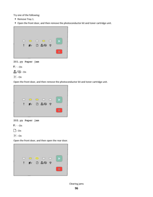 Page 96Try one of the following:
Remove Tray 1.
Open the front door, and then remove the photoconductor kit and toner cartridge unit.
201.yy Paper jam
 - On
 - On
 - On
Open the front door, and then remove the photoconductor kit and toner cartridge unit.
202.yy Paper jam
 - On
 - On
 - On
Open the front door, and then open the rear door.
Clearing jams
96
Downloaded From ManualsPrinter.com Manuals 