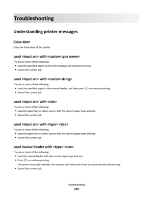 Page 107Troubleshooting
Understanding printer messages
Close door
Close the front door of the printer.
Load  with 
Try one or more of the following:
Load the specified paper to clear the message and continue printing.
Cancel the current job.
Load  with 
Try one or more of the following:
Load the specified paper in the manual feeder, and then press  to continue printing.
Cancel the current job.
Load  with 
Try one or more of the following:
Load the paper tray or other source with the correct paper type and size....