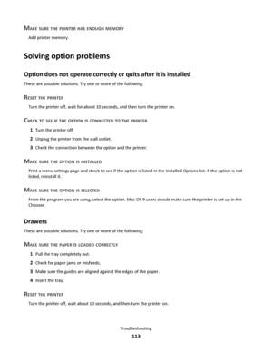 Page 113MAKE SURE THE PRINTER HAS ENOUGH MEMORY
Add printer memory.
Solving option problems
Option does not operate correctly or quits after it is installed
These are possible solutions. Try one or more of the following:
RESET THE PRINTER
Turn the printer off, wait for about 10 seconds, and then turn the printer on.
CHECK TO SEE IF THE OPTION IS CONNECTED TO THE PRINTER
1Turn the printer off.
2Unplug the printer from the wall outlet.
3Check the connection between the option and the printer.
MAKE SURE THE OPTION...