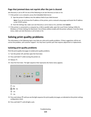 Page 115Page that jammed does not reprint after the jam is cleared
Jam Recovery is set to Off. Do one of the following to set Jam Recovery to Auto or On:
If the printer is on a network, access the Embedded Web Server:
1Type the printer IP address into the address field of your Web browser.
Note: If you do not know the IP address of the printer, print a network setup page and locate the IP address
in the TCP/IP section.
2From the Settings tab, make sure Jam Recovery is set to Auto or On, and then click Submit.
If...