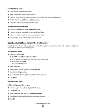 Page 24For Macintosh users
1Close all open software applications.
2Insert the Software and Documentation CD.
3From the Finder desktop, double-click the printer CD icon that automatically appears.
4Double-click the Install Printer and Software icon.
5Follow the instructions on the computer screen.
Using the World Wide Web
1Go to the Lexmark Web site at www.lexmark.com.
2From the Drivers & Downloads menu, click Driver Finder.
3Select your printer, and then select your operating system.
4Download the driver and...