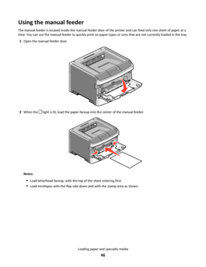 Page 46Using the manual feeder
The manual feeder is located inside the manual feeder door of the printer and can feed only one sheet of paper at a
time. You can use the manual feeder to quickly print on paper types or sizes that are not currently loaded in the tray.
1Open the manual feeder door.
2When the  light is lit, load the paper faceup into the center of the manual feeder.
Notes:
Load letterhead faceup, with the top of the sheet entering first.
Load envelopes with the flap side down and with the stamp...