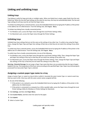 Page 48Linking and unlinking trays
Linking trays
Tray linking is useful for large print jobs or multiple copies. When one linked tray is empty, paper feeds from the next
linked tray. When the Size and Type settings are the same for any trays, the trays are automatically linked. The Size and
Type settings for all trays must be set from the Paper menu.
To initiate tray linking from a network printer, access the Embedded Web Server by typing the IP address of the printer
in the address bar of a Web browser. From...