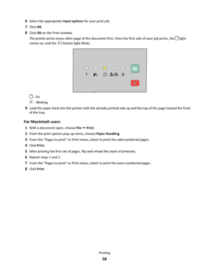 Page 586Select the appropriate Input options for your print job.
7Click OK.
8Click OK on the Print window.
The printer prints every other page of the document first. Once the first side of your job prints, the 
 light
comes on, and the 
l button light blinks.
 - On
 - Blinking
9Load the paper back into the printer with the already-printed side up and the top of the page toward the front
of the tray.
For Macintosh users
1With a document open, choose File  Print.
2From the print options pop-up menu, choose Paper...