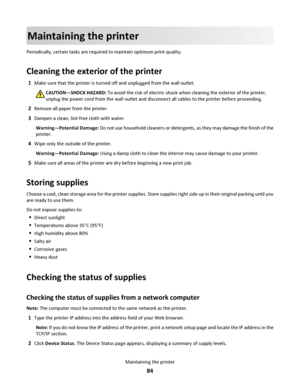 Page 84Maintaining the printer
Periodically, certain tasks are required to maintain optimum print quality.
Cleaning the exterior of the printer
1Make sure that the printer is turned off and unplugged from the wall outlet.
CAUTION—SHOCK HAZARD: To avoid the risk of electric shock when cleaning the exterior of the printer,
unplug the power cord from the wall outlet and disconnect all cables to the printer before proceeding.
2Remove all paper from the printer.
3Dampen a clean, lint-free cloth with water....