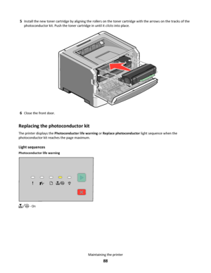 Page 885Install the new toner cartridge by aligning the rollers on the toner cartridge with the arrows on the tracks of the
photoconductor kit. Push the toner cartridge in until it clicks into place.
6Close the front door.
Replacing the photoconductor kit
The printer displays the Photoconductor life warning or Replace photoconductor light sequence when the
photoconductor kit reaches the page maximum.
Light sequences
Photoconductor life warning
 - On
Maintaining the printer
88
Downloaded From ManualsPrinter.com...