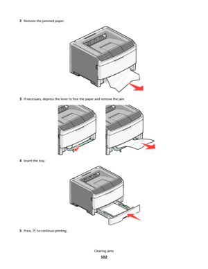 Page 1022Remove the jammed paper.
3If necessary, depress the lever to free the paper and remove the jam.
4Insert the tray.
5Press  to continue printing.
Clearing jams
102
Downloaded From ManualsPrinter.com Manuals 