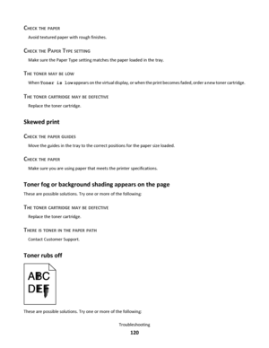Page 120CHECK THE PAPER
Avoid textured paper with rough finishes.
CHECK THE PAPER TYPE SETTING
Make sure the Paper Type setting matches the paper loaded in the tray.
THE TONER MAY BE LOW
When Toner is low appears on the virtual display, or when the print becomes faded, order a new toner cartridge.
THE TONER CARTRIDGE MAY BE DEFECTIVE
Replace the toner cartridge.
Skewed print
C
HECK THE PAPER GUIDES
Move the guides in the tray to the correct positions for the paper size loaded.
CHECK THE PAPER
Make sure you are...