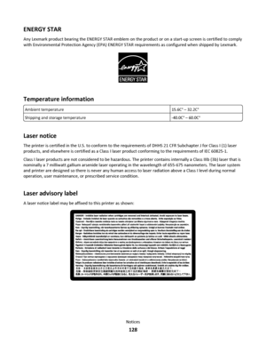 Page 128ENERGY STAR
Any Lexmark product bearing the ENERGY STAR emblem on the product or on a start-up screen is certified to comply
with Environmental Protection Agency (EPA) ENERGY STAR requirements as configured when shipped by Lexmark.
Temperature information
Ambient temperature15.6C° – 32.2C°
Shipping and storage temperature-40.0C° – 60.0C°
Laser notice
The printer is certified in the U.S. to conform to the requirements of DHHS 21 CFR Subchapter J for Class I (1) laser
products, and elsewhere is certified...