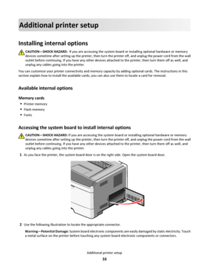 Page 16Additional printer setup
Installing internal options
CAUTION—SHOCK HAZARD:  If you are accessing the system board or installing optional hardware or memory
devices sometime after setting up the printer, then turn the printer off, and unplug the power cord from the wall
outlet before continuing. If you have any other devices attached to the printer, then turn them off as well, and
unplug any cables going into the printer.
You can customize your printer connectivity and memory capacity by adding optional...