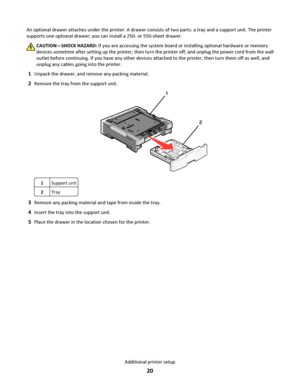 Page 20An optional drawer attaches under the printer. A drawer consists of two parts: a tray and a support unit. The printer
supports one optional drawer; you can install a 250- or 550-sheet drawer.
CAUTION—SHOCK HAZARD: If you are accessing the system board or installing optional hardware or memory
devices sometime after setting up the printer, then turn the printer off, and unplug the power cord from the wall
outlet before continuing. If you have any other devices attached to the printer, then turn them off...