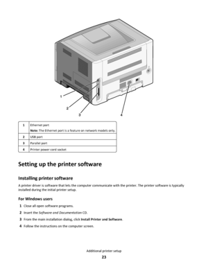 Page 231Ethernet port
Note: The Ethernet port is a feature on network models only.
2USB port
3Parallel port
4Printer power cord socket
Setting up the printer software
Installing printer software
A printer driver is software that lets the computer communicate with the printer. The printer software is typically
installed during the initial printer setup.
For Windows users
1Close all open software programs.
2Insert the Software and Documentation CD.
3From the main installation dialog, click Install Printer and...