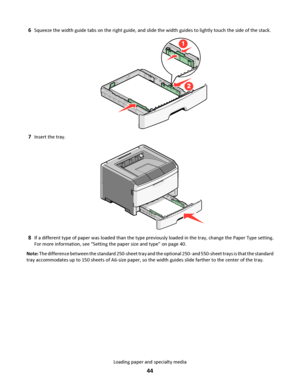 Page 446Squeeze the width guide tabs on the right guide, and slide the width guides to lightly touch the side of the stack.
7Insert the tray.
8If a different type of paper was loaded than the type previously loaded in the tray, change the Paper Type setting.
For more information, see “Setting the paper size and type” on page 40.
Note: The difference between the standard 250-sheet tray and the optional 250- and 550-sheet trays is that the standard
tray accommodates up to 150 sheets of A6-size paper, so the width...