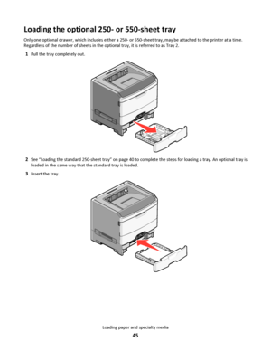 Page 45Loading the optional 250- or 550-sheet tray
Only one optional drawer, which includes either a 250- or 550-sheet tray, may be attached to the printer at a time.
Regardless of the number of sheets in the optional tray, it is referred to as Tray 2.
1Pull the tray completely out.
2See “Loading the standard 250-sheet tray” on page 40 to complete the steps for loading a tray. An optional tray is
loaded in the same way that the standard tray is loaded.
3Insert the tray.
Loading paper and specialty media
45...