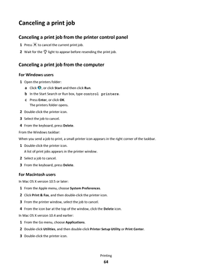 Page 64Canceling a print job
Canceling a print job from the printer control panel
1Press  to cancel the current print job.
2Wait for the  light to appear before resending the print job.
Canceling a print job from the computer
For Windows users
1Open the printers folder:
aClick , or click Start and then click Run.
bIn the Start Search or Run box, type control printers.
cPress Enter, or click OK.
The printers folder opens.
2Double-click the printer icon.
3Select the job to cancel.
4From the keyboard, press...