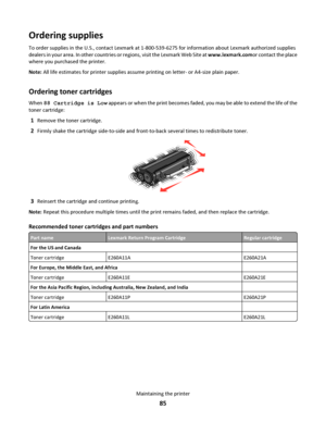 Page 85Ordering supplies
To order supplies in the U.S., contact Lexmark at 1-800-539-6275 for information about Lexmark authorized supplies
dealers in your area. In other countries or regions, visit the Lexmark Web Site at www.lexmark.comor contact the place
where you purchased the printer.
Note: All life estimates for printer supplies assume printing on letter- or A4-size plain paper.
Ordering toner cartridges
When 88 Cartridge is Low appears or when the print becomes faded, you may be able to extend the life...