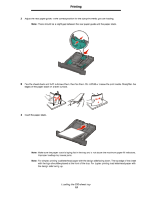 Page 19Loading the 250-sheet tray
19Printing
2Adjust the rear paper guide, to the correct position for the size print media you are loading.
Note:There should be a slight gap between the rear paper guide and the paper stack.
3Flex the sheets back and forth to loosen them, then fan them. Do not fold or crease the print media. Straighten the 
edges of the paper stack on a level surface.
4Insert the paper stack.
Note:Make sure the paper stack is laying flat in the tray and is not above the maximum paper fill...